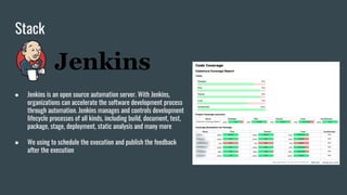 Stack
● Jenkins is an open source automation server. With Jenkins,
organizations can accelerate the software development process
through automation. Jenkins manages and controls development
lifecycle processes of all kinds, including build, document, test,
package, stage, deployment, static analysis and many more
● We using to schedule the execution and publish the feedback
after the execution
 