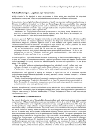 Carroll & Conboy Normalization Process Theory to Explain Large-Scale Agile Transformations
Reflective Monitoring on a Large-Scale Agile Transformation
Within FinanceCo the appraisal of team performance to better assess and understand the large-scale
transformation progress and efforts on continuous improvements across AgileTeam was important.
Systematization: Across AgileTeam the systematization of Spotify was important to all team members in order to
determine how effective the method was for them and their colleagues. However, much of the focus regarding
systematization focused on analytical accounts (such as performance dashboards) but failed to account for the
rising negative sentiments towards the large-scale agile method in the early transformation stages. For example,
one Junior Software Engineer (JSE2) explained that:
“Our metrics and key performance indicators inform us that we are getting ‘faster’ which must be a
good story for the transformation process. But I am not happy in my work. Many of my colleagues feel
the same and there is a lower morale than that of pre-Spotify.”
Communal appraisal: AgileTeam attempted to informally research and collect themes from individual anecdotal
accounts of positive and negative experiences throughout the large-scale transformation process. From a
normalization perspective, communal appraisal is vital as team members work together (formal or informal
collaborations) to evaluate the value of a new large-scale agile method. Yet, within AgileTeam, one Senior
Software Engineer (SSE1) referred to a growing paradoxical sense that:
“We are self-organized to a point. We can drive our own performance. But by reaching new
performance targets or levels through those new team structures which Spotify impose, I do feel we are
victims of our own success. Performance is only part of the transformation story – there must be some
feedback on the culture and value in how we operate?”
Individual appraisal: AgileTeam members also work experientially as individuals to appraise Spotify’s effects
on them. For example, a Scrum Master overseeing a specific agile method did not only appraise the value of the
method as proposed by Spotify literature but also its impact on their role and responsibilities. As one Scrum
Master (SM) explained:
“I am also tasked with team evaluations and examine how individuals typically evaluate their team
colleagues during the large-scale transformation. This provides me with a point of reference in the hope
of getting a more accurate picture of the team and an agile compatible appraisal of team members.”
Reconfiguration: The appraisal of Spotify by members of AgileTeam had led to numerous top-down
reconfiguration attempts to redefine procedures or modify practices. A Senior Technical Manager (STM) within
AgileTeam described how:
“Leaders should be cautious on how software metrics and anecdotal appraisal statements are presented
across the organization. Productivity data should not be framed in a competitive sense especially at
higher-levels within the organization because teams can strive to undermine or gamify how we carryout
evaluations on the large-scale agile transformation.”
Managers within FinanceCo regularly revisited their various practices and metrics used to report performance and
explore whether restructuring teams or processes could yield better results and reapportion workloads more fairly.
However, it was reported by the Senior Vice President (SVP) that “the frequency of doing so could undermine the
transformation process.”
CONCLUSION AND FUTURE RESEARCH
Our research describes the lack of theoretical development on large-scale agile transformations. In this research,
we explain how NPT can be applied in research and practice (and a first to do so in the IS field). NPT is applied
as a theoretical foundation to investigate the normalization of large-scale agile transformations. This study is the
first that goes beyond simple adherence to large-scale agile practices, and actually examines (i) which practices
are sustained, and (ii) whether this sustained use actually creates value. In addition, this study also demonstrates
that NPT is effective in drawing out key assumptions and uncovering pitfalls associated with the transformation
process. In this case study, we uncover key factors which ultimately inhibited the normalization of a large-scale
agile transformation and eventually led to the abandonment of the agile method. This research indicates that there
is an apparent need to develop an overarching theory which can explain a large-scale agile transformation process.
As part of our future research, we will expand on our literature review to map key IS theoretical developments
with NPT theoretical constructs. We identified the need to build models that capture the dynamic nature of the
transformation process and weave narratives around stakeholders and sequences of events to explain how
transformations evolved over time; why they evolved in the way they did; and how they become implemented,
embedded, integrated, and evaluated in practice. Therefore, to further ensure rigor and relevance of our NPT
 