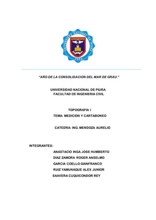 “AÑO DE LA CONSOLIDACION DEL MAR DE GRAU.”
UNIVERSIDAD NACIONAL DE PIURA
FACULTAD DE INGENIERIA CIVIL
TOPOGRAFIA I
TEMA: MEDICION Y CARTABONEO
CATEDRA: ING. MENDOZA AURELIO
INTEGRANTES:
ANASTACIO INGA JOSE HUMBERTO
DIAZ ZAMORA ROGER ANSELMO
GARCIA COELLO GIANFRANCO
RUIZ YAMUNAQUE ALEX JUNIOR
SAAVERA CUQUICONDOR REY
 