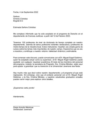 Fecha, 4 de Septiembre 2022
Señora:
Ximena Córdoba
Bogotá D.C
Estimada Señora Córdoba:
Me complace informarle que ha sido aceptado en el programa de Derecho en el
departamento de Ciencias Jurídicas a partir del 12 de Febrero 2023.
Tenemos 100 profesores de nivel de doctorado de tiempo completo en nuestro
departamento, además de varios profesores visitantes destacados y profesores de
medio tiempo de la industria local. Estos instructores imparten una amplia gama de
cursos sobre los temas más importantes de nuestro campo. Esperamos que se una
a nosotros y contribuya a nuestro entorno intelectual dinámico y estimulante.
Para comenzar este discurso, puede comunicarse con el Dr. Miguel Ángel Gutiérrez,
quien ha aceptado actuar como su supervisor, el Dr. Miguel Ángel Gutiérrez puede
ayudarle con cualquier inquietud académica. El resto de los miembros del personal
del programa, incluido la secretaria de Pregrado, Sra. Cristina Méndez, están aquí
para ayudar a garantizar que su transición a la Universidad Javeriana sea fluida.
Hay mucho más que decir sobre nuestro departamento y el programa al que está
ingresando. Sin embargo, creo que el contacto personal con el Dr. Miguel Ángel
Gutiérrez, y la Sra. Cristina Méndez, y nuestros estudiantes graduados actuales
pueden servir mejor para explicar otros detalles.
¡Esperamos verla pronto!
Atentamente,
_________________________
Diego Amodio Manrique
Universidad Javeriana
 