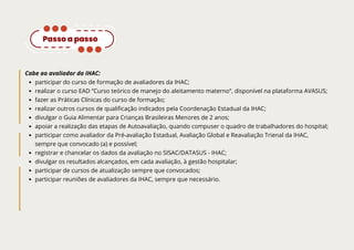 Cabe ao avaliador da IHAC:
participar do curso de formação de avaliadores da IHAC;
realizar o curso EAD “Curso teórico de manejo do aleitamento materno”, disponível na plataforma AVASUS;
fazer as Práticas Clínicas do curso de formação;
realizar outros cursos de qualificação indicados pela Coordenação Estadual da IHAC;
divulgar o Guia Alimentar para Crianças Brasileiras Menores de 2 anos;
apoiar a realização das etapas de Autoavaliação, quando compuser o quadro de trabalhadores do hospital;
participar como avaliador da Pré-avaliação Estadual, Avaliação Global e Reavaliação Trienal da IHAC,
sempre que convocado (a) e possível;
registrar e chancelar os dados da avaliação no SISAC/DATASUS - IHAC;
divulgar os resultados alcançados, em cada avaliação, à gestão hospitalar;
participar de cursos de atualização sempre que convocados;
participar reuniões de avaliadores da IHAC, sempre que necessário.
Passo a passo
 