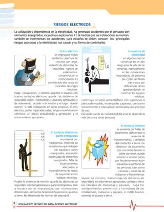 RIESGOS ELÉCTRICOS
La utilización y dependencia de la electricidad, ha generado accidentes por el contacto con
elementos energizados, incendios o explosiones. En la medida que las instalaciones aumentan,
             incrementan
también se incrementan los accidentes; para evitarlos se deben conocer los principales
                                                              controlarlos.
riesgos asociados a la electricidad, sus causas y su forma de controlarlos.

                                                arco
                                             El arco eléctrico                                                La ausencia de
                                       se origina por malos                                                       electricidad
                                    contactos, apertura de                                                en algunos caso se
                                         circuitos con carga,                                          constituye en un alto
                                 violación de distancias de                                        riesgo para la vida de las
                                     seguridad, ruptura de                                         personas, especialmente
                                                aislamientos,                                            en las instalaciones
                                            contaminación o                                       hospitalarias. Se presenta
                                            cortocircuitos. Es                                          por cortes del fluido
                                considerado alta causa de                                                      eléctrico o por
                                        incendios de origen                                                deficiencias de los
                                                     eléctrico.                                           aparatos donde se
Haga instalaciones y conecte aparatos o equipos con                                                    conectan los equipos
buenos contactos eléctricos, guarde las distancias de                                                                médicos.
seguridad, utilice conductores y aparatos apropiados y            Construya circuitos alimentadores con suplencias o
de aislamiento acorde a la tensión y el lugar donde               plantas de respaldo, instale cables y aparatos, tales como
operen. Si está trabajando en áreas propicias al arco             tomacorrientes e interruptores certificados para este tipo
eléctrico, use las ropas adecuadas, tenga una señalización        de uso.
correcta, un plano actualizado y aprobado, y el                   Recuerde que de la confiabilidad del servicio, depende la
entrenamiento apropiado.                                          vida de una o varias personas.


                                                                                                                   indirecto
                                                                                                       El contacto indirecto
                                                                                                   se presenta por fallas de
                                   El contacto directo con
                                                directo                                          aislamiento, deficiencias o
                                        partes energizadas                                                      ausencia de
                                           se presenta por                                      mantenimiento, o defectos
                                 negligencia, impericia de                                       del conductor a tierra. Un
                               las personas que trabajan                                          deterioro de aislamiento
                                      con equipos o partes                                          por una sobre tensión o
                                  energizados, exposición                                            sobre corriente, puede
                               inadecuada de elementos                                             someter a tensión partes
                                      energizados, falta de                                     que frecuentemente están
                                           encerramientos                                          expuestas al contacto de
                                             adecuados, o                                          las personas, tales como
                                incumplimiento de reglas                                             carcasas o cubiertas de
                                       de seguridad en los                                       máquinas y herramientas.
                                        trabajos eléctricos.      Separe los circuitos, mantenenga las distancias de
Pruebe la ausencia de tensión, guarde las distancias de           seguridad y los aislamientos apropiados, conecte a tierra
seguridad, interponga barreras a partes energizadas, aísle        las carcasas de máquinas y equipos, haga los
o recubra partes energizadas, use interruptores                   mantenimientos preventivos y correctivos de las
diferenciales, elementos de protección personal y puestas         instalaciones, máquinas y equipos, e instale buenos
a tierra. No desatienda las normas de seguridad.                  sistemas de puesta a tierra.

8   REGLAMENTO TÉCNICO DE INSTALACIONES ELÉCTRICAS
                          INSTALACIONES
 