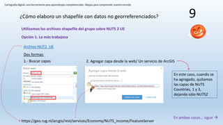 Cartografía digital: una herramienta para aprendizajes competenciales. Mapas para comprender nuestro mundo
9¿Cómo elaboro un shapefile con datos no georreferenciados?
Utilizamos los archivos shapefile del grupo sobre NUTS 2 UE
Opción 1. La más trabajosa
Archivo NUT2_UE
https://geo.rug.nl/arcgis/rest/services/Economy/NUTS_income/FeatureServer
1.- Buscar capas
Dos formas:
2. Agregar capa desde la web/ Un servicio de ArcGIS
En ambos casos… sigue 
En este caso, cuando se
ha agregado, quitamos
las capas de NUTS
Countries, 1 y 3,
dejando sólo NUTS2
 
