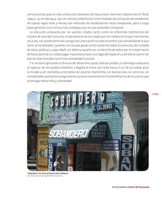 [ 125 ]
En un lugar llamado El Cartucho
consecuencias para la vida urbana (los bulevares de Haussmann dominan todavía Paris)” (Park,
1999, p. 15, en Harvey, p. 19). Los centros urbanísticos como medidas de utilización de excedentes
de capital según Park y Harvey son vehículos de estabilización social temporales, pero a largo
plazo generan crisis incluso más complejas que las que pretenden componer.
La discusión propuesta por los autores citados tanto como los diferentes testimonios del
estudio de caso del Cartucho, en perspectiva de la ciudad que nos rodea y en la que transitamos
día a día, nos puede estimular a preguntar ¿Para quién es todo el confort y la comodidad de la que
tanto se ha hablado?, ¿quiénes son los que gozan y disfrutarán de todos los servicios, del cuidado
de obras públicas y seguridad? ¿no debería aquello ser un derecho de todos por el simple hecho
de hacer parte de la ciudad, pagar impuestos y hacer uso legal del espacio? La verdad es que en los
barrios más humildes la mínima comodidad no existe.
Y si se viene aplicando la fórmula del desarrollo, quizá, sólo por probar, un domingo cualquiera
al regresar de los pueblos aledaños a Bogotá al entrar por la 80 hacia el sur de la ciudad, alzar
la mirada y ver montañas y montañas de caseríos maltrechos, sin buenas vías, sin servicios, sin
comodidades; podríamos preguntarnos quienes realmente son los beneficiarios de los planes que
promulgan desarrollo y comodidad.
“Sobandero” en torno al Parque Tercer Milenio
[ Archivo personal Ingrid Morris Rincón ]
 