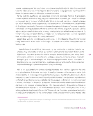 [ 37 ]
En un lugar llamado El Cartucho
trabajar a las papelerías” (Miryam Franco, entrevista personal 28 de Julio de 2009). Gran parte de El
Cartucho estaba ocupado por los negocios de las tipografías y las papelerías o papeleras. Allí fue
donde ella realmente encontró la mejor forma de sostenerse.
Por su parte los dueños de las residencias como René Coronado (Nombre de protección,
Entrevista personal 10 Julio de 2009), llegaron a la zona desde los 28 años, para empezar a manejar
un hospedaje que el hermano le había dejado. “Llevo 22 años acá; manejé en esta calle una casa
que era un hospedaje. Tenía 120 personas, y todas consumían” . Víctima de amenazas e intentos
de desalojo por parte de los jíbaros, terminó pagando una especie de vacuna8
mensual para poder
permanecer allí. Después de contar historias en medio del infierno, asegura: “Lo que yo vi fue muy
poquito, yo no me salía de esta calle, yo nunca fui a la novena, por allá a la 11 yo nunca entré. Yo
siempre estuve aquí en la calle décima, yo no pasé allá ni a la novena, ni pasé a la once, ni pasé a la
doce, ni pasé a ninguna parte… era como una frontera”.
La calle diez –y en ello coinciden varios testimonios– es definida como el lugar liminar entre el
caos y la real ciudad. Mario Arturo Suavita llega a la zona de San Victorino como comerciante en
los ochentas:
“Cuando llegué, la sensación de inseguridad y lo que uno miraba en parte del Cartucho era
una cosa muy complicada, es tan así que comercio y Cartucho no iban, la calle diez era como
una frontera entre ellos y nosotros, ellos no entraban y nosotros tampoco. Lo hemos dicho
en reuniones y tildamos al Cartucho como un Caguán pequeño, como una zona de distensión
en Bogotá, y no sé porqué se llegó a eso, de pronto negligencia de las mismas autoridades al
dejar deteriorar una zona tan importante para Bogotá, porque Santa Inés fue de las zonas más
importantes de Bogotá” (entrevista personal 17 de Julio de 2009).
Para el año 98, cuando Turbo (Antioquia) era punto nodal de la violencia y grandes masacres
en el país, el esposo de Yomaira, una mujer de 29 años con cuatro niños, decide en medio de la
desesperación y de no conseguir trabajo como albañil; viajar a Bogotá. Solos, desubicados, dando
vueltas por la plaza de Bolívar con sus cuatro hijitos, encontraron a un compañero negro en quien
confiar y le preguntaron por una posada barata. El nuevo guía no demoraría en recomendarles el
Cartucho y llevarlos a su residencia. Así es como Yomaira después de ver en su terruño hermosos
atardeceres, los variados verdes del paisaje y las riquezas naturales de su entorno, llega a un
pequeño cuarto en la Carrera 11 con octava. Ella sólo recuerda: “Yo no hablaba, hacía mucho frío y
había mucha miseria, el impacto fue terrible” (Yomaira Beytar Entrevista personal 4 de Noviembre
de 2009). De ahí en adelante sus días fueron un solo llanto, aunque siempre tuvo las maletas listas
8 Pago obligado o contraprestación por estar en algún territorio donde existe un poder controlador inclusive
por encima de los dueños originales.
 