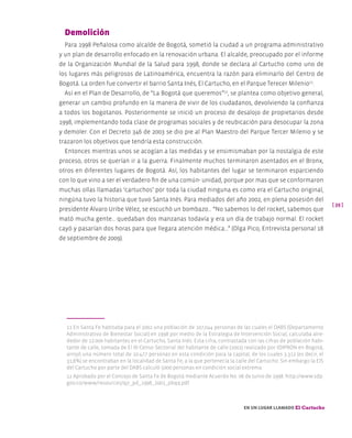 [ 39 ]
En un lugar llamado El Cartucho
Demolición
Para 1998 Peñalosa como alcalde de Bogotá, sometió la ciudad a un programa administrativo
y un plan de desarrollo enfocado en la renovación urbana. El alcalde, preocupado por el informe
de la Organización Mundial de la Salud para 1998, donde se declara al Cartucho como uno de
los lugares más peligrosos de Latinoamérica, encuentra la razón para eliminarlo del Centro de
Bogotá. La orden fue convertir el barrio Santa Inés, El Cartucho, en el Parque Terecer Milenio11
.
Así en el Plan de Desarrollo, de “La Bogotá que queremos”12
, se plantea como objetivo general,
generar un cambio profundo en la manera de vivir de los ciudadanos, devolviendo la confianza
a todos los bogotanos. Posteriormente se inició un proceso de desalojo de propietarios desde
1998, implementando toda clase de programas sociales y de reubicación para desocupar la zona
y demoler. Con el Decreto 346 de 2003 se dio pie al Plan Maestro del Parque Tercer Milenio y se
trazaron los objetivos que tendría esta construcción.
Entonces mientras unos se acogían a las medidas y se ensimismaban por la nostalgia de este
proceso, otros se querían ir a la guerra. Finalmente muchos terminaron asentados en el Bronx,
otros en diferentes lugares de Bogotá. Así, los habitantes del lugar se terminaron esparciendo
con lo que vino a ser el verdadero fin de una común- unidad, porque por mas que se conformaron
muchas ollas llamadas ‘cartuchos’ por toda la ciudad ninguna es como era el Cartucho original,
ningúna tuvo la historia que tuvo Santa Inés. Para mediados del año 2002, en plena posesión del
presidente Álvaro Uribe Vélez, se escuchó un bombazo… “No sabemos lo del rocket, sabemos que
mató mucha gente… quedaban dos manzanas todavía y era un día de trabajo normal. El rocket
cayó y pasarían dos horas para que llegara atención médica...” (Olga Pico, Entrevista personal 18
de septiembre de 2009).
11 En Santa Fe habitaba para el 2002 una población de 107,044 personas de las cuales el DABS (Departamento
Administrativo de Bienestar Social) en 1998 por medio de la Estrategia de Intervención Social, calculaba alre-
dedor de 12.000 habitantes en el Cartucho, Santa Inés. Esta cifra, contrastada con las cifras de población habi-
tante de calle, tomada de El III Censo Sectorial del habitante de calle (2001) realizado por IDIPRON en Bogotá,
arrojó una número total de 10.477 personas en esta condición para la capital, de los cuales 3.312 (es decir, el
31,6%) se encontraban en la localidad de Santa Fe, a la que pertenecía la calle del Cartucho. Sin embargo la EIS
del Cartucho por parte del DABS calculó 5000 personas en condición social extrema.
12 Aprobado por el Concejo de Santa Fe de Bogotá mediante Acuerdo No. 06 de Junio de 1998. http://www.sdp.
gov.co/www/resources/qjr_pd_1998_2001_pbqq.pdf
 