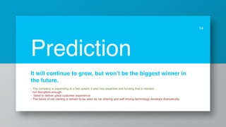 It will continue to grow, but won’t be the biggest winner in
the future.
- The company is expanding at a fast speed, it also has expertise and funding that is needed.
- not disruptive enough.
- failed to deliver great customer experience
- The future of car owning is remain to be seen as car sharing and self-driving technology develops dramatically
14
Prediction
 