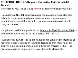CRITERIOS RECIST (Response Evaluation Criteria in Solid
Tumors)
Los criterios RECIST (1 o 1.1) no son utilizados en neurooncología.
-Los criterios RECIST consisten en un conjunto de reglas útiles para
definir la respuesta de cualquier tumor sólido al tratamiento con
quimioterapia, especialmente si los pacientes son tratados dentro de
ensayos clínicos.
-La primera versión fue publicada en Febrero de 2000. En el año 2009 se
publicó una nueva versión de los criterios (RECIST 1.1)
- Los criterios RECIST no se han validado con estudios prospectivos en
neurooncología y aunque en la última década, la gran mayoría de los
ensayos clínicos en tumores sólidos utilizan los criterios RECIST, en
neurooncología no desplazaron a los criterios de Macdonald.
 