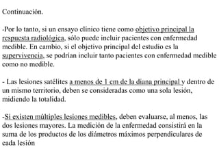 Continuación.
-Por lo tanto, si un ensayo clínico tiene como objetivo principal la
respuesta radiológica, sólo puede incluir pacientes con enfermedad
medible. En cambio, si el objetivo principal del estudio es la
supervivencia, se podrían incluir tanto pacientes con enfermedad medible
como no medible.
- Las lesiones satélites a menos de 1 cm de la diana principal y dentro de
un mismo territorio, deben se consideradas como una sola lesión,
midiendo la totalidad.
-Si existen múltiples lesiones medibles, deben evaluarse, al menos, las
dos lesiones mayores. La medición de la enfermedad consistirá en la
suma de los productos de los diámetros máximos perpendiculares de
cada lesión
 