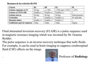 Resumen de los criterios RANO
Criterio RC RP EE PE
Lesiones captantes en T1 No hay ↓ ≥ 50% ↓<50% pero ↑<25% ↑ ≥25%
Lesiones en T2/FLAIR Estables o ↓ Estables o ↓ Estables o ↓ ↑
Lesiones nuevas No hay No hay No hay Están presentes
Corticoides No Estables o ↓ Estables o ↓ No Aplicable
Situación clínica Estable o ↑ Estable o ↑ Estable o ↑ ↓
Condiciones para la respuesta Todas Todas Todas Alguna
Fluid attenuated inversion recovery (FLAIR) is a pulse sequence used
in magnetic resonace imaging which was invented by Dr. Graeme
Bydder.
The pulse sequence is an inverse recovery technique that nulls fluids.
For example, it can be used in brain imaging to suppress cerebrospinal
fluid (CSF) effects on the image.
. Professor of Radiology
 
