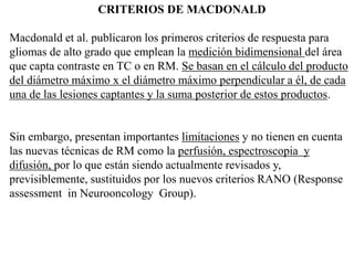 CRITERIOS DE MACDONALD
Macdonald et al. publicaron los primeros criterios de respuesta para
gliomas de alto grado que emplean la medición bidimensional del área
que capta contraste en TC o en RM. Se basan en el cálculo del producto
del diámetro máximo x el diámetro máximo perpendicular a él, de cada
una de las lesiones captantes y la suma posterior de estos productos.
Sin embargo, presentan importantes limitaciones y no tienen en cuenta
las nuevas técnicas de RM como la perfusión, espectroscopia y
difusión, por lo que están siendo actualmente revisados y,
previsiblemente, sustituidos por los nuevos criterios RANO (Response
assessment in Neurooncology Group).
 