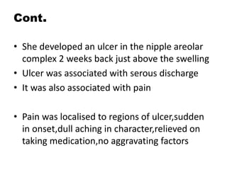 Cont.
• She developed an ulcer in the nipple areolar
complex 2 weeks back just above the swelling
• Ulcer was associated with serous discharge
• It was also associated with pain
• Pain was localised to regions of ulcer,sudden
in onset,dull aching in character,relieved on
taking medication,no aggravating factors
 