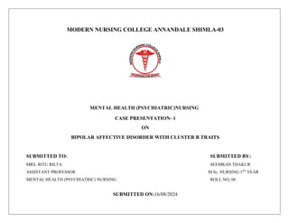 MODERN NURSING COLLEGE ANNANDALE SHIMLA-03
MENTAL HEALTH (PSYCHIATRIC)NURSING
CASE PRESENTATION- 1
ON
BIPOLAR AFFECTIVE DISORDER WITH CLUSTER B TRAITS
SUBMITTED TO: SUBMITTED BY:
MRS. RITU RILTA SEEMRAN THAKUR
ASSISTANT PROFESSOR M.Sc. NURSING 1ST
YEAR
MENTAL HEALTH (PSYCHIATRIC) NURSING ROLL NO, 06
SUBMITTED ON:16/08/2024
 