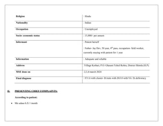 Religion : Hindu
Nationality : Indian
Occupation : Unemployed
Socio- economic status : 15,000/- per annum
Informant : Patient herself
: Father- Jay Dev, 50 year, 8th
pass, occupation- field worker,
currently staying with patient for 1 year
Information : Adequate and reliable
Address :Village Kothari, P.O. Ghasani Tehsil Rohru, District Shimla (H.P).
MSE done on :2,3,4 march 2024
Final diagnose : F31.6 with cluster- B traits with Z63.0 with Vit. D3 deficiency
II. PRESENTING CHIEF COMPLAINTS:
According to patient:
 Mn udaas h.X 1 month
 