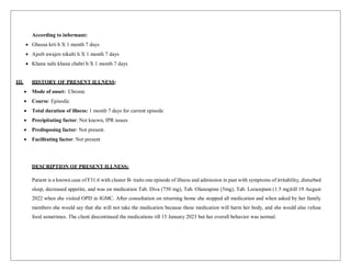 According to informant:
 Ghussa krti h X 1 month 7 days
 Ajeeb awajen nikalti h X 1 month 7 days
 Khana nahi khana chahti h X 1 month 7 days
III. HISTORY OF PRESENT ILLNESS:
 Mode of onset: Chronic
 Course: Episodic
 Total duration of illness: 1 month 7 days for current episode
 Precipitating factor: Not known, IPR issues
 Predisposing factor: Not present.
 Facilitating factor: Not present
DESCRIPTION OF PRESENT ILLNESS:
Patient is a known case of F31.6 with cluster B- traits one episode of illness and admission in past with symptoms of irritability, disturbed
sleep, decreased appetite, and was on medication Tab. Diva (750 mg), Tab. Olanzapine (5mg), Tab. Lorazepam (1.5 mg)till 19 August
2022 when she visited OPD in IGMC. After consultation on returning home she stopped all medication and when asked by her family
members she would say that she will not take the medication because these medication will harm her body, and she would also refuse
food sometimes. The client discontinued the medications till 15 January 2023 but her overall behavior was normal.
 