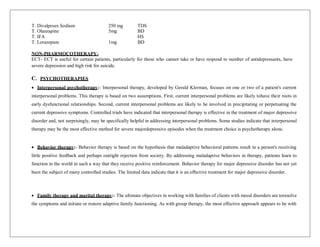 T. Divalproex Sodium
T. Olanzapine
250 mg
5mg
TDS
BD
T. IFA HS
T. Lorazepam 1mg BD
NON-PHARMOCOTHERAPY-
ECT- ECT is useful for certain patients, particularly for those who cannot take or have respond to number of antidepressants, have
severe depression and high risk for suicide.
C. PSYCHOTHERAPIES
 Interpersonal psychotherapy:- Interpersonal therapy, developed by Gerald Klerman, focuses on one or two of a patient's current
interpersonal problems. This therapy is based on two assumptions. First, current interpersonal problems are likely tohave their roots in
early dysfunctional relationships. Second, current interpersonal problems are likely to be involved in precipitating or perpetuating the
current depressive symptoms. Controlled trials have indicated that interpersonal therapy is effective in the treatment of major depressive
disorder and, not surprisingly, may be specifically helpful in addressing interpersonal problems. Some studies indicate that interpersonal
therapy may be the most effective method for severe majordepressive episodes when the treatment choice is psychotherapy alone.
 Behavior therapy:- Behavior therapy is based on the hypothesis that maladaptive behavioral patterns result in a person's receiving
little positive feedback and perhaps outright rejection from society. By addressing maladaptive behaviors in therapy, patients learn to
function in the world in such a way that they receive positive reinforcement. Behavior therapy for major depressive disorder has not yet
been the subject of many controlled studies. The limited data indicate that it is an effective treatment for major depressive disorder.
 Family therapy and marital therapy:- The ultimate objectives in working with families of clients with mood disorders are toresolve
the symptoms and initiate or restore adaptive family functioning. As with group therapy, the most effective approach appears to be with
 