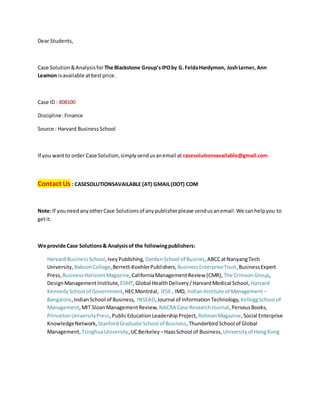 Dear Students,
Case Solution&Analysisfor The Blackstone Group'sIPOby G.FeldaHardymon, JoshLerner, Ann
Leamon isavailable atbestprice.
Case ID : 808100
Discipline:Finance
Source : Harvard BusinessSchool
If you wantto order Case Solution,simplysendusanemail at casesolutionsavailable@gmail.com
Contact Us : CASESOLUTIONSAVAILABLE (AT) GMAIL(DOT) COM
Note:If youneedanyotherCase Solutionsof anypublisherplease sendusanemail.We canhelpyou to
getit.
We provide Case Solutions& Analysisof the followingpublishers:
Harvard BusinessSchool,IveyPublishing, DardenSchool of Busines,ABCCatNanyangTech
University, BabsonCollege,Berrett-KoehlerPublishers, BusinessEnterpriseTrust,BusinessExpert
Press, BusinessHorizonsMagazine,CaliforniaManagementReview (CMR), The CrimsonGroup,
DesignManagementInstitute, ESMT,Global HealthDelivery/HarvardMedical School, Harvard
KennedySchool of Government,HECMontréal, IESE , IMD, Indian Institute of Management –
Bangalore,IndianSchool of Business, INSEAD,Journal of InformationTechnology, KelloggSchool of
Management,MIT SloanManagementReview, NACRA Case ResearchJournal,PerseusBooks,
PrincetonUniversityPress,PublicEducation LeadershipProject, RotmanMagazine,Social Enterprise
KnowledgeNetwork, StanfordGraduate School of Business,ThunderbirdSchool of Global
Management, TsinghuaUniversity,UCBerkeley –HaasSchool of Business, Universityof HongKong
 
