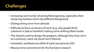  Increasing community’s diversity/heterogeneity, especially when
clustering mothers which has different background
 Distinguishing norm from attitude
 Difficulty to focus on drivers of norm (e.g. why people think
colostrum is bad or harmful?) making norm-shifting effort harder
 The theories used to design the program, although they have norm
as a construct, were not social norm theories
 Unrealistic workload-over 80% of work was done by CGV
 Massive time commitment for the formative research
 