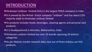 INTRODUCTION
Hindustan Unilever limited (HUL) is the largest FMCG company in India.
It is owned by the British- Dutch company “unilever” and has about 52%
majority stake in Hindustan unilever limited.
Its products includes foods, beverages, cleaning agents and personal care
products.
It is headquartered in Mumbai, Maharashtra, India.
Hindustan unilever limited has over 35 brands spanning 20 distinct
categories.
As per Nielson market research data, two out of three Indians use HUL
products.
 
