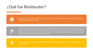 ¿Qué fue Blockbuster?
Blockbuster fue fundada en 1985 por David Cook, responsable de una empresa de software para
compañías petroleras en Texas.
Para distinguirse de la competencia, su establecimiento se adaptó a la demanda de un catálogo más
amplio, de hasta 6.500 referencias, alquileres más extensos para que la gente pudiera llevarse más
películas y un mayor control de inventario a través de su propio sistema automatizado, con el cual
detectaba las preferencias de los consumidores.
Su crecimiento en dos años fue bastante acelerado, puesto que logró abrir 20 tiendas propias y 20
franquiciadas.
 