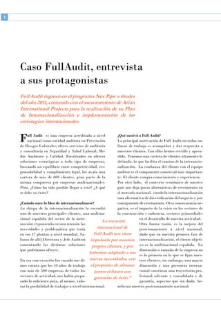 Caso FullAudit, entrevista
a sus protagonistas
Full Audit ingresó en el programa Nex Pipe a finales
del año 2011, contando con el asesoramiento de Arian
International Projects para la realización de su Plan
de Internacionalización e implementación de las
estrategias internacionales.
Full Audit es una empresa acreditada a nivel
nacional como entidad auditora en Prevención
de Riesgos Laborales; ofrece servicios de auditoría
y consultoría en Seguridad y Salud Laboral, Me-
dio Ambiente y Calidad. Focalizados en ofrecer
soluciones estratégicas a todo tipo de empresas,
buscando un equilibrio entre competitividad, res-
ponsabilidad y cumplimiento legal, los avala una
cartera de más de 600 clientes, gran parte de la
misma compuesta por empresas multinacionales.
Pero, ¿Cómo ha sido posible llegar a esto? ¿A qué
se debe su éxito?
¿Cuándo nace la Idea de internacionalizarse?
La chispa de la internacionalización la encendió
uno de nuestros principales clientes, una multina-
cional española del sector de la auto-
moción; exponiendo en una reunión las
necesidades y problemática que tenía
en sus 17 plantas a nivel mundial. Sa-
limos de allí (Directora y Jefe Auditor)
comentando las distintas soluciones
que podríamos ofrecer.
En esa conversación fue cuando nos di-
mos cuenta que los 10 años de trabajo
con más de 500 empresas de todos los
sectores de actividad, nos había prepa-
rado lo suficiente para, al menos, valo-
rar la posibilidad de trabajar a nivel internacional.
¿Qué motivó a Full Audit?
La principal motivación de Full Audit en todas sus
líneas de trabajo es acompañar y dar respuesta a
nuestros clientes. Con ellos hemos crecido y apren-
dido. Tenemos una cartera de clientes altamente fi-
delizada, lo que facilita el camino de la internacio-
nalización. La confianza del cliente con el equipo
auditor es el componente comercial más importan-
te. El cliente compra conocimiento y experiencia.
Por otro lado, el contexto económico de nuestro
país nos deja pocas alternativas de crecimiento en
el mercado nacional, siendo la internacionalización
una alternativa de diversificación del negocio y por
consiguiente de crecimiento. Otra consecuencia ne-
gativa, es el impacto de la crisis en los sectores de
la construcción e industria, sectores primordiales
en el desarrollo de nuestra actividad.
Otra buena razón, es la mejora del
posicionamiento a nivel nacional,
dado que en nuestra primera fase de
internacionalización, el cliente objeti-
vo es la multinacional española. La
dimensión o tamaño de la empresa no
es lo primero en lo que se fijan nues-
tros clientes, sin embargo, una mayor
dimensión y una presencia interna-
cional constatan una trayectoria pro-
fesional solvente y consolidada y de
garantía, aspectos que sin duda be-
nefician nuestro posicionamiento nacional.
“La vocación
internacional de
Full Audit nos viene
impulsada por nuestros
propios clientes, y por
habernos adaptado a sus
nuevas necesidades, con
el propósito de afrontar
juntos el futuro con
garantías de éxito.”
1
 
