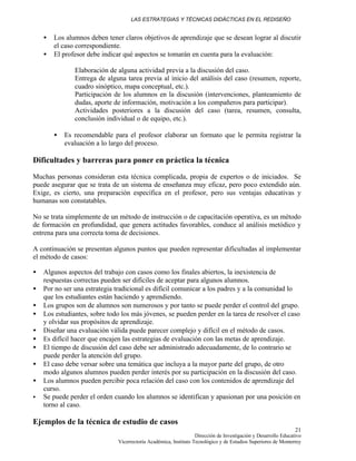 LAS ESTRATEGIAS Y TÉCNICAS DIDÁCTICAS EN EL REDISEÑO
Dirección de Investigación y Desarrollo Educativo
Vicerrectoría Académica, Instituto Tecnológico y de Estudios Superiores de Monterrey
21
• Los alumnos deben tener claros objetivos de aprendizaje que se desean lograr al discutir
el caso correspondiente.
• El profesor debe indicar qué aspectos se tomarán en cuenta para la evaluación:
Elaboración de alguna actividad previa a la discusión del caso.
Entrega de alguna tarea previa al inicio del análisis del caso (resumen, reporte,
cuadro sinóptico, mapa conceptual, etc.).
Participación de los alumnos en la discusión (intervenciones, planteamiento de
dudas, aporte de información, motivación a los compañeros para participar).
Actividades posteriores a la discusión del caso (tarea, resumen, consulta,
conclusión individual o de equipo, etc.).
• Es recomendable para el profesor elaborar un formato que le permita registrar la
evaluación a lo largo del proceso.
Dificultades y barreras para poner en práctica la técnica
Muchas personas consideran esta técnica complicada, propia de expertos o de iniciados. Se
puede asegurar que se trata de un sistema de enseñanza muy eficaz, pero poco extendido aún.
Exige, es cierto, una preparación específica en el profesor, pero sus ventajas educativas y
humanas son constatables.
No se trata simplemente de un método de instrucción o de capacitación operativa, es un método
de formación en profundidad, que genera actitudes favorables, conduce al análisis metódico y
entrena para una correcta toma de decisiones.
A continuación se presentan algunos puntos que pueden representar dificultadas al implementar
el método de casos:
• Algunos aspectos del trabajo con casos como los finales abiertos, la inexistencia de
respuestas correctas pueden ser difíciles de aceptar para algunos alumnos.
• Por no ser una estrategia tradicional es difícil comunicar a los padres y a la comunidad lo
que los estudiantes están haciendo y aprendiendo.
• Los grupos son de alumnos son numerosos y por tanto se puede perder el control del grupo.
• Los estudiantes, sobre todo los más jóvenes, se pueden perder en la tarea de resolver el caso
y olvidar sus propósitos de aprendizaje.
• Diseñar una evaluación válida puede parecer complejo y difícil en el método de casos.
• Es difícil hacer que encajen las estrategias de evaluación con las metas de aprendizaje.
• El tiempo de discusión del caso debe ser administrado adecuadamente, de lo contrario se
puede perder la atención del grupo.
• El caso debe versar sobre una temática que incluya a la mayor parte del grupo, de otro
modo algunos alumnos pueden perder interés por su participación en la discusión del caso.
• Los alumnos pueden percibir poca relación del caso con los contenidos de aprendizaje del
curso.
• Se puede perder el orden cuando los alumnos se identifican y apasionan por una posición en
torno al caso.
Ejemplos de la técnica de estudio de casos
 