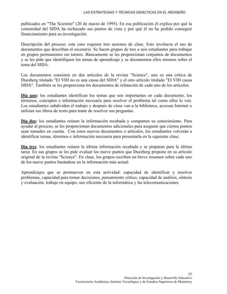 LAS ESTRATEGIAS Y TÉCNICAS DIDÁCTICAS EN EL REDISEÑO
Dirección de Investigación y Desarrollo Educativo
Vicerrectoría Académica, Instituto Tecnológico y de Estudios Superiores de Monterrey
25
publicados en "The Scientist" (20 de marzo de 1995). En esa publicación él explica por qué la
comunidad del SIDA ha rechazado sus puntos de vista y por qué él no ha podido conseguir
financiamiento para su investigación.
Descripción del proceso: este caso requiere tres sesiones de clase. Esto involucra el uso de
documentos que describan el escenario. Se hacen grupos de tres a seis estudiantes para trabajar
en grupos permanentes sin tutores. Básicamente se les proporcionan conjuntos de documentos
y se les pide que identifiquen los temas de aprendizaje y se documenten ellos mismos sobre el
tema del SIDA.
Los documentos consisten en dos artículos de la revista "Science", uno es una crítica de
Duesberg titulado "El VIH no es una causa del SIDA" y el otro artículo titulado "El VIH causa
SIDA". También se les proporciona los documentos de refutación de cada uno de los artículos.
Día uno: los estudiantes identifican los temas que son importantes en cada documento, los
términos, conceptos e información necesaria para resolver el problema tal como ellos lo ven.
Los estudiantes subdividen el trabajo y después de clase van a la biblioteca, accesan Internet o
utilizan sus libros de texto para tratar de resolver sus preguntas.
Día dos: los estudiantes reúnen la información recabada y comparten su conocimiento. Para
ayudar al proceso, se les proporcionan documentos adicionales para asegurar que ciertos puntos
sean tomados en cuenta. Con estos nuevos documentos o artículos, los estudiantes volverán a
identificar temas, términos e información necesaria para presentarla en la siguiente clase.
Día tres: los estudiantes reúnen la última información recabada y se preparan para la última
tarea. En sus grupos se les pide evaluar los nueve puntos que Duesberg propone en su artículo
original de la revista "Science". En clase, los grupos escriben un breve resumen sobre cada uno
de los nueve puntos basándose en la información más actual.
Aprendizajes que se promueven en esta actividad: capacidad de identificar y resolver
problemas, capacidad para tomar decisiones, pensamiento crítico, capacidad de análisis, síntesis
y evaluación, trabajo en equipo, uso eficiente de la informática y las telecomunicaciones.
 