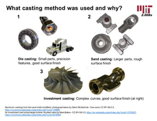 2.008x
What  casting  method  was  used  and  why?
Die  casting: Small  parts,  precision  
features,  good  surface  finish
Sand  casting: Larger  parts,  rough  
surface  finish
Investment  casting: Complex  curves,  good  surface  finish  (at  right)
1 2
3
Aluminum  castings  from  the  sand  mold  (modified):  photograph  taken  by  Glenn  McKechnie -­ Own  work,  CC  BY-­SA  2.0,  
https://commons.wikimedia.org/w/index.php?curid=109988
An  investment  cast  turbocharger  turbine,  Nuclear  valve  by  Mark  Bolton  -­ CC  BY-­SA  3.0,  https://en.wikipedia.org/w/index.php?curid=10729027,  
https://commons.wikimedia.org/w/index.php?curid=6078994
 