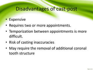 Disadvantages of cast-post
• Expensive
• Requires two or more appointments.
• Temporization between appointments is more
difficult.
• Risk of casting inaccuracies
• May require the removal of additional coronal
tooth structure
 
