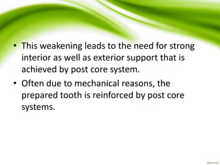 • This weakening leads to the need for strong
interior as well as exterior support that is
achieved by post core system.
• Often due to mechanical reasons, the
prepared tooth is reinforced by post core
systems.
 