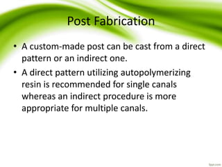 Post Fabrication
• A custom-made post can be cast from a direct
pattern or an indirect one.
• A direct pattern utilizing autopolymerizing
resin is recommended for single canals
whereas an indirect procedure is more
appropriate for multiple canals.
 