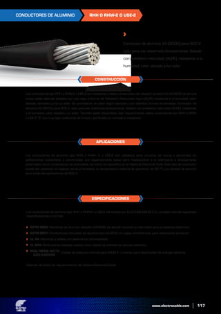 www.electrocable.com
RHH O RHW-2 O USE-2
Los conductores de aluminio tipo RHH o RHW-2 o USE-2 fabricados por ELECTROCABLES C.A., cumplen con las siguientes
especificaciones y normas:
Además de todos los requerimientos del National Electrical Code.
Los conductores de aluminio tipo RHH o RHW- 2 o USE-2 son utilizados para circuitos de fuerza y alumbrado en
edificaciones industriales y comerciales, son especialmente aptos para instalaciones a la intemperie o directamente
enterrados como conductores de acometida, tal como se especifica en el National Electrical Code. Este tipo de conductor
puede ser utilizados en lugares secos y húmedos, su temperatura máxima de operación es 90 ºC y su tensión de servicio
para todas las aplicaciones es 600 V.
Los conductores tipo RHH o RHW-2 o USE-2 son cableados y están construídos con aleación de aluminio AA-8000 de temple
suave, están además aislados con una capa uniforme de Polietileno Reticulado negro (XLPE) resistente a la humedad, calor
elevado, abrasión y a la luz solar. Se suministran en color negro siempre y con distintas formas de embalaje. Conductor de
aluminio AA (8000) para 600 V. apto para ser enterrado directamente. Aislado con polietileno reticulado (XLPE), resistente
a la humedad, calor elevado y luz solar. También están disponibles, bajo requerimiento, estos conductores tipo RHH o RHW
o USE-2 “S” con muy bajo coeficiente de fricción que facilita su montaje e instalación.
117
CONSTRUCCIÓN
CONDUCTORES DE ALUMINIO
Conductor de aluminio AA (8000) para 600 V.
apto para ser enterrado directamente. Aislado
con polietileno reticulado (XLPE), resistente a la
humedad, calor elevado y luz solar.
ASTM B800: Alambres de aluminio, aleación AA-8000 de temple recocido e intermedio para propósitos eléctricos.
ASTM B801: Conductores trenzados de aluminio tipo AA-8000 en capas concéntricas, para aislamiento posterior.
UL 44: Alambres y cables con aislamiento termoestable.
UL 854: Conductores aislados usados como cables de entrada de servicio eléctrico.
ANSI/NEMA WC70
ICEA S-95-658
ESPECIFICACIONES
APLICACIONES
: Cables de potencia nominal para 2000 V. o menos, para distribución de energía eléctrica.
 