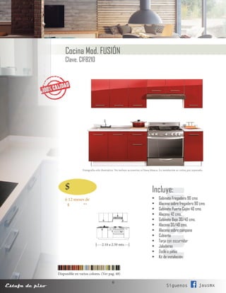 6
Estufa de piso Siguenos jausmx
Fotografía solo ilustrativa. No incluye accesorios ni línea blanca. La instalación se cotiza por separado.
Cocina Mod. FUSIÓN
Clave. CIFB210
Disponible en varios colores. (Ver pag. 48)
FusiónIncluye:
•	 Gabinete Fregadero 90 cms
•	 Alacena sobre fregadero 90 cms
•	 Gabinete Puerta Cajón 40 cms.
•	 Alacena 40 cms.
•	 Gabinete Bajo 30/40 cms.
•	 Alacena 30/40 cms.
•	 Alacena sobre campana
•	 Cubierta
•	 Tarja con escurridor
•	 Jaladeras
•	 Zoclo o patas
•	 Kit de instalación.
|----2.10 a 2.50 mts.---|
ó 12 meses de
$ **
$
 