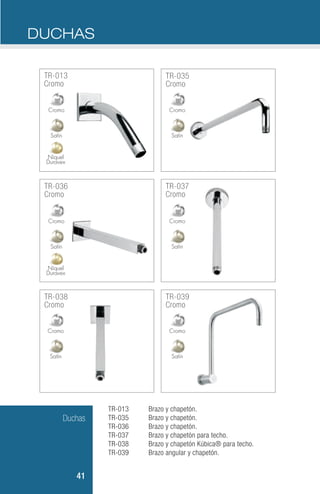 Duchas
41
TR-013
TR-035
TR-036
TR-037
TR-038
TR-039
Brazo y chapetón.
Brazo y chapetón.
Brazo y chapetón.
Brazo y chapetón para techo.
Brazo y chapetón Kúbica® para techo.
Brazo angular y chapetón.
DUCHAS
TR-013
Cromo
TR-035
Cromo
TR-037
Cromo
TR-039
Cromo
TR-038
Cromo
TR-036
Cromo
Níquel
Duravex
Níquel
Duravex
Satín
Satín
SatínSatín
Satín
Satín
Cromo
Cromo
CromoCromo
Cromo
Cromo
 