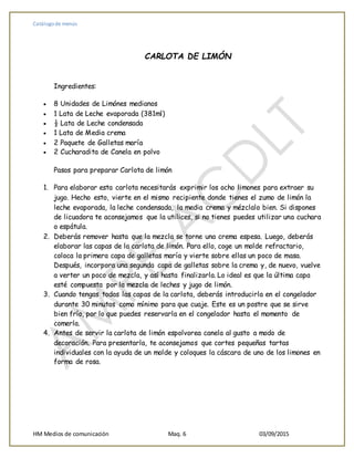 Catálogo de menús
HM Medios de comunicación Maq. 6 03/09/2015
CARLOTA DE LIMÓN
Ingredientes:
 8 Unidades de Limónes medianos
 1 Lata de Leche evaporada (381ml)
 ½ Lata de Leche condensada
 1 Lata de Media crema
 2 Paquete de Galletas maría
 2 Cucharadita de Canela en polvo
Pasos para preparar Carlota de limón
1. Para elaborar esta carlota necesitarás exprimir los ocho limones para extraer su
jugo. Hecho esto, vierte en el mismo recipiente donde tienes el zumo de limón la
leche evaporada, la leche condensada, la media crema y mézclalo bien. Si dispones
de licuadora te aconsejamos que la utilices, si no tienes puedes utilizar una cuchara
o espátula.
2. Deberás remover hasta que la mezcla se torne una crema espesa. Luego, deberás
elaborar las capas de la carlota de limón. Para ello, coge un molde refractario,
coloca la primera capa de galletas maría y vierte sobre ellas un poco de masa.
Después, incorpora una segunda capa de galletas sobre la crema y, de nuevo, vuelve
a verter un poco de mezcla, y así hasta finalizarla. Lo ideal es que la última capa
esté compuesta por la mezcla de leches y jugo de limón.
3. Cuando tengas todas las capas de la carlota, deberás introducirla en el congelador
durante 30 minutos como mínimo para que cuaje. Este es un postre que se sirve
bien frío, por lo que puedes reservarla en el congelador hasta el momento de
comerla.
4. Antes de servir la carlota de limón espolvorea canela al gusto a modo de
decoración. Para presentarla, te aconsejamos que cortes pequeñas tartas
individuales con la ayuda de un molde y coloques la cáscara de uno de los limones en
forma de rosa.
 