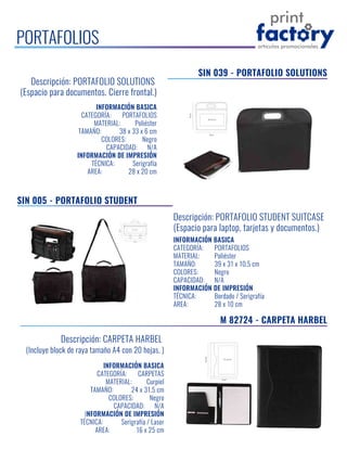 PORTAFOLIOS
SIN 005 - PORTAFOLIO STUDENT
Descripción: PORTAFOLIO STUDENT SUITCASE
(Espacio para laptop, tarjetas y documentos.)
INFORMACIÓN BASICA
CATEGORÍA: PORTAFOLIOS
MATERIAL: Poliéster
TAMAÑO: 39 x 31 x 10.5 cm
COLORES: Negro
CAPACIDAD: N/A
INFORMACIÓN DE IMPRESIÓN
TÉCNICA: Bordado / Serigrafía
AREA: 28 x 10 cm
Descripción: PORTAFOLIO SOLUTIONS
(Espacio para documentos. Cierre frontal.)
INFORMACIÓN BASICA
CATEGORÍA: PORTAFOLIOS
MATERIAL: Poliéster
TAMAÑO: 38 x 33 x 6 cm
COLORES: Negro
CAPACIDAD: N/A
INFORMACIÓN DE IMPRESIÓN
TÉCNICA: Serigrafía
AREA: 28 x 20 cm
SIN 039 - PORTAFOLIO SOLUTIONS
Descripción: CARPETA HARBEL
(Incluye block de raya tamaño A4 con 20 hojas. )
INFORMACIÓN BASICA
CATEGORÍA: CARPETAS
MATERIAL: Curpiel
TAMAÑO: 24 x 31.5 cm
COLORES: Negro
CAPACIDAD: N/A
INFORMACIÓN DE IMPRESIÓN
TÉCNICA: Serigrafía / Laser
AREA: 16 x 25 cm
M 82724 - CARPETA HARBEL
 