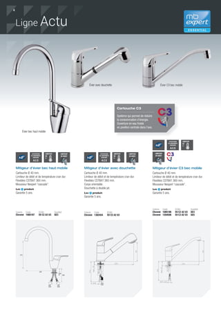 4
Mitigeur d’évier avec douchette
Cartouche Ø 40 mm.
Limiteur de débit et de température cran dur.
Flexibles CSTBAT 360 mm.
Corps orientable.
Douchette à double jet.
Les produit
Garantie 5 ans.
Coloris Code ECAU
Chromé 1382454 E0 C2 A2 U3
Évier bec haut mobile
Évier avec douchette
LIMITEUR
DE
T°O%
50%
100%
LIMITEUR
DE
T°O%
50%
100%
LIMITEUR
DE
T°O%
50%
100%
LIMITEUR
DE DÉBIT
O%
50%
100%
LIMITEUR
DE DÉBIT
O%
50%
100%
LIMITEUR
DE DÉBIT
O%
50%
100%
Mitigeur d’évier bec haut mobile
Cartouche Ø 40 mm.
Limiteur de débit et de température cran dur.
Flexibles CSTBAT 360 mm.
Mousseur Neoperl “cascade”.
Les produit
Garantie 5 ans.
Coloris Code ECAU Qualitel
Chromé 1085187 E0 C2 A2 U3 GE3
215
220
350
3/8’’
GAS
3/8’’
GAS
ATTESTATION
DE CONFORMITÉ
SANITAIRE
A.C.S
ATTESTATION
DE CONFORMITÉ
SANITAIRE
A.C.S
ATTESTATION
DE CONFORMITÉ
SANITAIRE
A.C.S
Mitigeur d’évier C3 bec mobile
Cartouche Ø 40 mm.
Limiteur de débit et de température cran dur.
Flexibles CSTBAT 360 mm.
Mousseur Neoperl “cascade”.
Les produit
Garantie 5 ans.
Coloris Code ECAU Qualitel
Chromé 1085186 E0 C2 A2 U3 GE3
Chromé 1204506 E0 C3 A2 U3 GE5
Évier C3 bec mobile
Ligne Actu
Cartouche C3
Système qui permet de réduire
la consommation d’énergie.
Ouverture en eau froide
en position centrale dans l’axe.
 