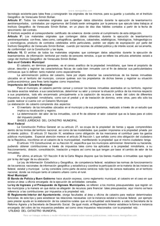 w w w .monografias.com
Para ver trabajos similares o recibir información semanal sobre nuevas publicaciones, visite w w w .monografias.com
tecnología existente para tales fines y consignarán los originales de los mismos, para su guarda y custodia, en el Instituto
Geográfico de Venezuela Simón Bolívar.
Artículo 8°. Todos los materiales originales que contengan datos obtenidos durante la ejecución de levantamiento
aerotransportados, contratados por organismos del Estado serán entregados por la persona que ejecute tales trabajos al
Instituto Geográfico de Venezuela Simón Bolívar, en un plazo de diez días hábiles contados a partir de la fecha de
vencimiento del contrato.
El Instituto expedirá el correspondiente certificado de solvencia donde conste el cumplimiento de esta obligación.
Artículo 9°. Los materiales originales que contengan datos obtenidos durante la ejecución de levantamiento
aerotransportados con fines, tales como, cartográficos, geofísicos, catastrales, edafológicos, hidrológicos, hidrogeológicos
y sismológicos, producto de contratos celebrados entre particulares, podrán ser objeto de expropiación por parte del
Instituto Geográfico de Venezuela Simón Bolívar, cuando por razones de utilidad pública y de interés social, así se amerite,
de conformidad con la Constitución y las leyes.
Artículo 10. El archivo de todos los materiales originales que contengan datos adquiridos durante la ejecución de
levantamientos de información territorial por medio de sensores remotos, a que se refiere los artículos anteriores estará a
cargo del Instituto Geográfico de Venezuela Simón Bolívar.
Qué es el Catastro Municipal
El catastro, en términos generales, es el censo analítico de la propiedad inmobiliaria, que tiene el propósito de
ubicar, describir y registrar las características físicas de cada bien inmueble con el fin de detectar sus particularidades
intrínsecas que lo definen tanto material como especialmente.
La administración pública del catastro, tiene por objeto detectar las características de los bienes inmuebles
ubicados en el territorio del municipio, conocer quiénes son los propietarios de dichos bienes y registrar su situación
jurídica-económica para fines tanto legales como impositivos.
Importancia del Catastro Municipal
Para el municipio, el catastro permite censar y conocer los bienes inmuebles asentados en su territorio, registrar
los datos exactos relativos a sus características, determinar su valor y conocer la situación jurídica de los mismos respecto
a sus propietarios, todo ello encaminado principalmente a la captación de recursos a través del cobro de diferentes
impuestos a la propiedad inmobiliaria, como son el predial y el de traslación de dominio, entre otros, pero ello sólo los
puede realizar si cuenta con un Catastro Municipal.
La elaboración de catastro comprende dos aspectos:
 El inventario de los inmuebles ubicados en el municipio y de sus propietarios, realizado a través de un estudio que
implica su localización y registro.
 La determinación del valor de los inmuebles, con el fin de obtener el valor catastral que es la base para el cobro
del impuesto predial.
BASES JURÍDICAS DEL CATASTRO MUNICIPAL
Nivel Federal
La Constitución Política General en su artículo 27, se ocupa de la propiedad de tierras y aguas comprendidas
dentro de los límites del territorio nacional, así como de las modalidades que pueden imponerse a la propiedad privada por
el interés público. El artículo 31 fracción IV, establece como obligación de los mexicanos el contribuir para los gastos
públicos municipales. Especial atención merece el artículo 36 fracción I, que señala como otra obligación del ciudadano
de la República, inscribirse en el catastro de la municipalidad, manifestando la propiedad que el mismo ciudadano tenga.
El artículo 115 Constitucional, en su fracción IV, especifica que los municipios administran libremente su hacienda,
pudiendo obtener contribuciones a través de impuestos tales como los aplicados a la propiedad inmobiliaria, a su
fraccionamiento, división, consolidación, traslación y mejora así como las que tengan por base el cambio de valor de los
inmuebles.
Por último, el artículo 121 fracción II de la Carta Magna dispone que los bienes muebles e inmuebles que regirán
por la ley del lugar de su ubicación.
La Ley de Información Estadística y Geográfica, de competencia federal, establece las normas de funcionamiento
de los servicios nacionales de información geográfica y estadística y coordina la participación en la materia de las instancias
federal, estatal y municipal. La ley considera como parte de estos servicios todo tipo de censos realizados en el territorio
nacional, donde se incluyen tanto el catastro urbano como el rural.
Nivel Municipal
El Bando de Policía y Buen Gobierno hace alusión expresa, como reglamento municipal, al catastro en el caso en que
exista un área u oficina encargada de la ejecución de actividades censales.
La ley de Ingresos y el Presupuesto de Egresos Municipales, se refieren a los montos presupuestales que regirán en
los municipios y la manera en que éstos se allegarán de recursos para financiar tales presupuestos; aquí mismo se hace
referencia a las contribuciones por impuestos a la propiedad raíz.
El Reglamento Interior del Ayuntamiento, otorga facultades al área u oficina de catastro para realizar determinadas
funciones de este tipo y para establecer las relaciones necesarias con la instancia estatal e inclusive federal, por ejemplo
para prestar ayuda en la elaboración de los catastros rurales que en la actualidad está llevando a cabo la Secretaría de la
Reforma Agraria y la Secretaría de Desarrollo Social. De igual modo, el Reglamento Interior establece la forma e instancia
encargada del cobro de los impuestos prediales así como otros impuestos relacionados con la propiedad raíz.
UTILIDAD DEL CATASTRO MUNICIPAL
 