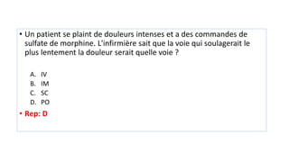 • Un patient se plaint de douleurs intenses et a des commandes de
sulfate de morphine. L'infirmière sait que la voie qui soulagerait le
plus lentement la douleur serait quelle voie ?
A. IV
B. IM
C. SC
D. PO
• Rep: D
 