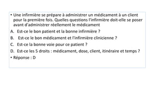 • Une infirmière se prépare à administrer un médicament à un client
pour la première fois. Quelles questions l'infirmière doit-elle se poser
avant d'administrer réellement le médicament
A. Est-ce le bon patient et la bonne infirmière ?
B. Est-ce le bon médicament et l'infirmière clinicienne ?
C. Est-ce la bonne voie pour ce patient ?
D. Est-ce les 5 droits : médicament, dose, client, itinéraire et temps ?
• Réponse : D
 
