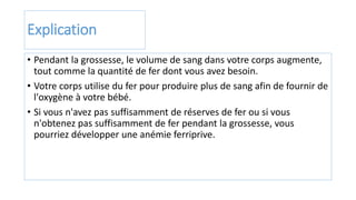 Explication
• Pendant la grossesse, le volume de sang dans votre corps augmente,
tout comme la quantité de fer dont vous avez besoin.
• Votre corps utilise du fer pour produire plus de sang afin de fournir de
l'oxygène à votre bébé.
• Si vous n'avez pas suffisamment de réserves de fer ou si vous
n'obtenez pas suffisamment de fer pendant la grossesse, vous
pourriez développer une anémie ferriprive.
 