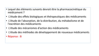 • Lequel des éléments suivants devrait être la pharmacocinétique du
médicament ?
• L'étude des effets biologiques et thérapeutiques des médicaments
• L'étude de l'absorption, de la distribution, du métabolisme et de
l'excrétion des médicaments
• L'étude des mécanismes d'action des médicaments
• L'étude des méthodes de développement de nouveaux médicaments
• Réponse : B
 