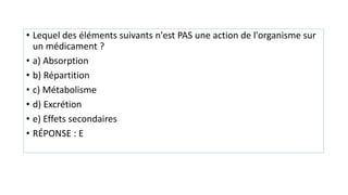 • Lequel des éléments suivants n'est PAS une action de l'organisme sur
un médicament ?
• a) Absorption
• b) Répartition
• c) Métabolisme
• d) Excrétion
• e) Effets secondaires
• RÉPONSE : E
 