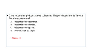 • Dans lesquelles présentations suivantes, l'hyper-extension de la tête
fœtale est trouvée?
A. Présentation de sommet.
B. Présentation de la face.
C. Présentation d'épaule.
D. Présentation du siège.
• Réponse : D
 