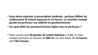 • Vous devez exécuter la prescription médicale : perfuser 800mL du
médicament W (soluté aqueux) en 12 heures. La chambre compte
goutte du perfuseur est calibrée en gouttes/minute.
• Sur quel débit (en gouttes/minute) réglez-vous le perfuseur ?
• Nous savons que 20 gouttes de soluté hydrique = 1 mL, or nous
voulons perfuser un volume de 800 mL sur une durée de 12 heures
soit 720 minutes.
 