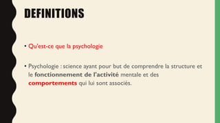 DEFINITIONS
• Qu'est-ce que la psychologie
• Psychologie : science ayant pour but de comprendre la structure et
le fonctionnement de l'activité mentale et des
comportements qui lui sont associés.
 