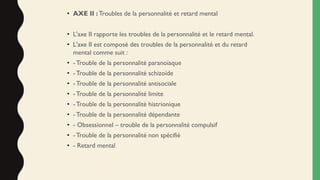 • AXE II : Troubles de la personnalité et retard mental
• L'axe II rapporte les troubles de la personnalité et le retard mental.
• L'axe II est composé des troubles de la personnalité et du retard
mental comme suit :
• - Trouble de la personnalité paranoïaque
• -Trouble de la personnalité schizoïde
• - Trouble de la personnalité antisociale
• - Trouble de la personnalité limite
• - Trouble de la personnalité histrionique
• - Trouble de la personnalité dépendante
• - Obsessionnel – trouble de la personnalité compulsif
• - Trouble de la personnalité non spécifié
• - Retard mental
 