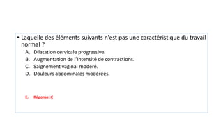 • Laquelle des éléments suivants n'est pas une caractéristique du travail
normal ?
A. Dilatation cervicale progressive.
B. Augmentation de l’Intensité de contractions.
C. Saignement vaginal modéré.
D. Douleurs abdominales modérées.
E. Réponse :C
 