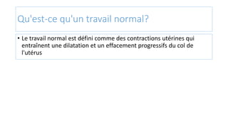 Qu'est-ce qu'un travail normal?
• Le travail normal est défini comme des contractions utérines qui
entraînent une dilatation et un effacement progressifs du col de
l'utérus
 