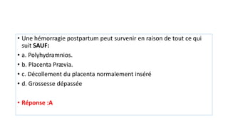 • Une hémorragie postpartum peut survenir en raison de tout ce qui
suit SAUF:
• a. Polyhydramnios.
• b. Placenta Prævia.
• c. Décollement du placenta normalement inséré
• d. Grossesse dépassée
• Réponse :A
 